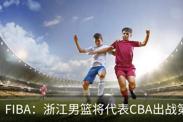 FIBA：浙江男篮将代表CBA出战第33届洲际杯